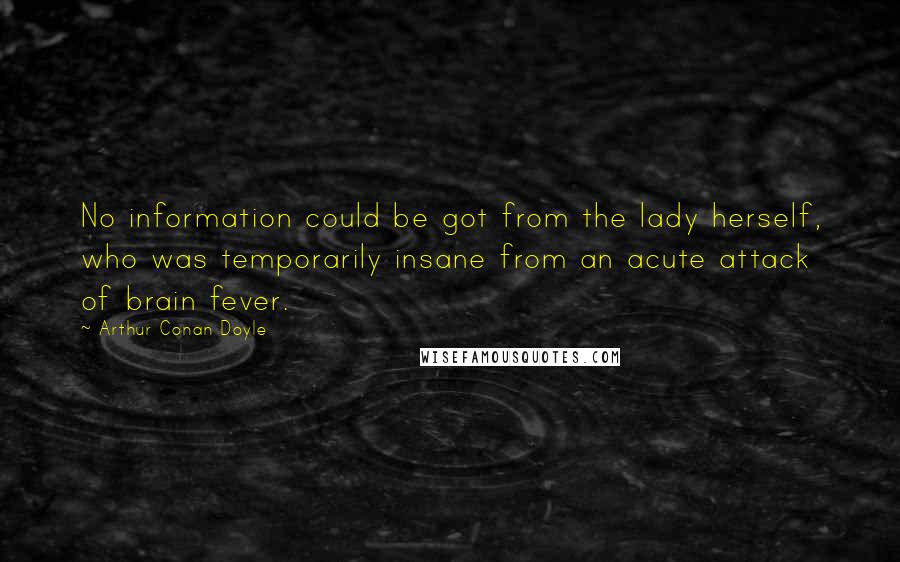 Arthur Conan Doyle Quotes: No information could be got from the lady herself, who was temporarily insane from an acute attack of brain fever.
