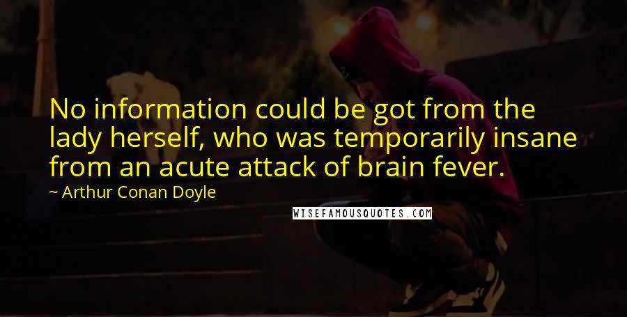 Arthur Conan Doyle Quotes: No information could be got from the lady herself, who was temporarily insane from an acute attack of brain fever.