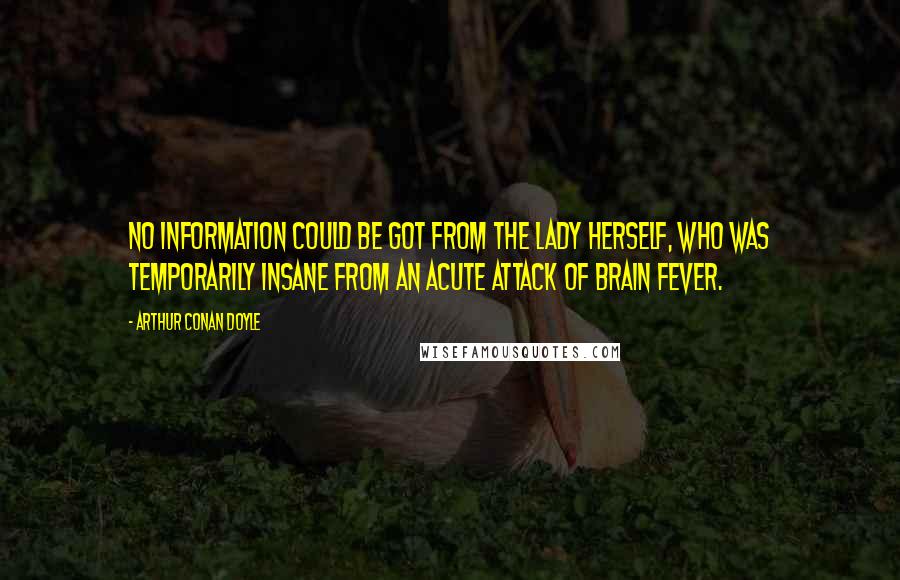 Arthur Conan Doyle Quotes: No information could be got from the lady herself, who was temporarily insane from an acute attack of brain fever.