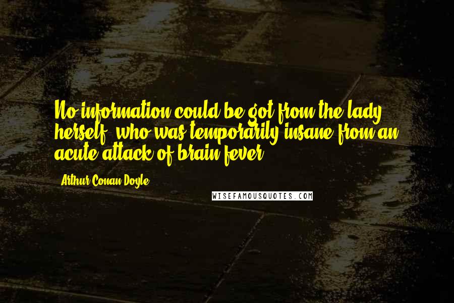 Arthur Conan Doyle Quotes: No information could be got from the lady herself, who was temporarily insane from an acute attack of brain fever.