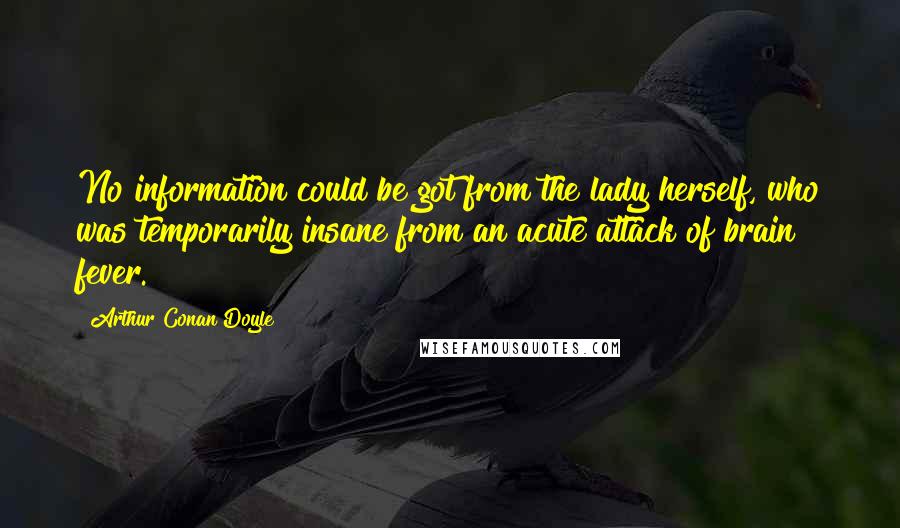 Arthur Conan Doyle Quotes: No information could be got from the lady herself, who was temporarily insane from an acute attack of brain fever.