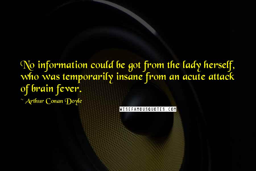 Arthur Conan Doyle Quotes: No information could be got from the lady herself, who was temporarily insane from an acute attack of brain fever.