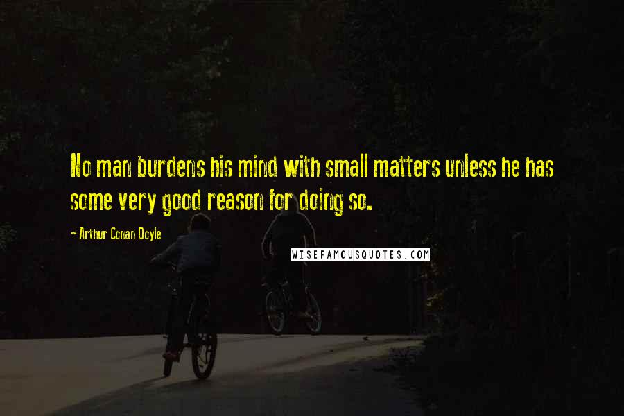 Arthur Conan Doyle Quotes: No man burdens his mind with small matters unless he has some very good reason for doing so.