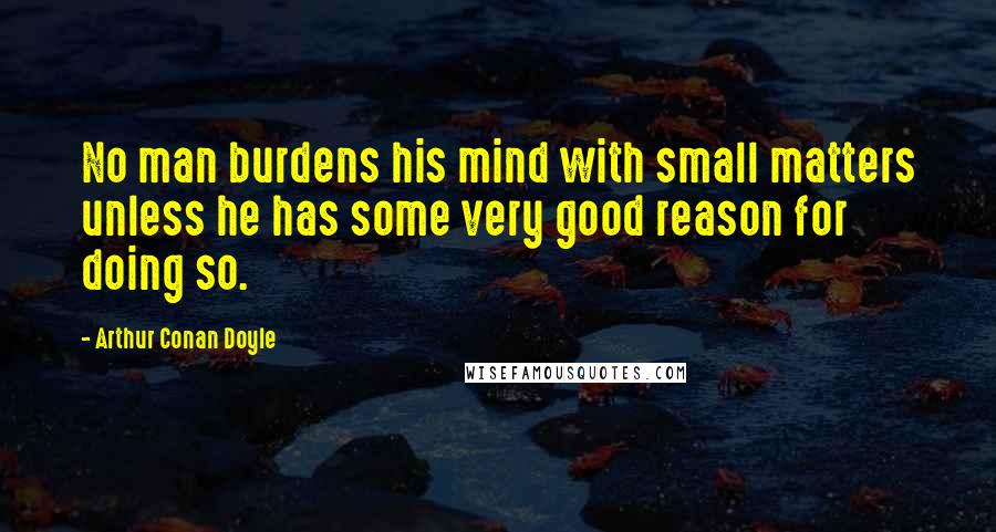 Arthur Conan Doyle Quotes: No man burdens his mind with small matters unless he has some very good reason for doing so.