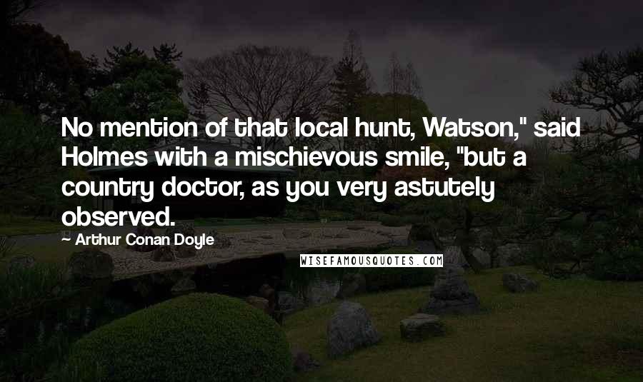 Arthur Conan Doyle Quotes: No mention of that local hunt, Watson," said Holmes with a mischievous smile, "but a country doctor, as you very astutely observed.