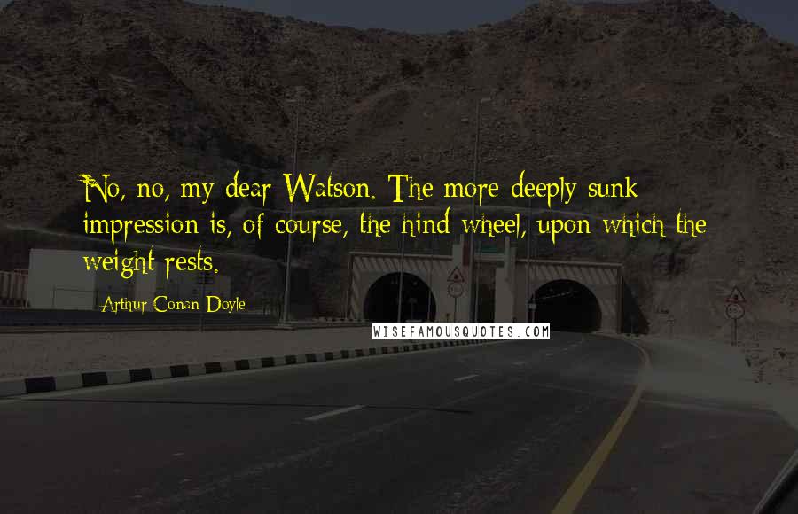 Arthur Conan Doyle Quotes: No, no, my dear Watson. The more deeply sunk impression is, of course, the hind wheel, upon which the weight rests.