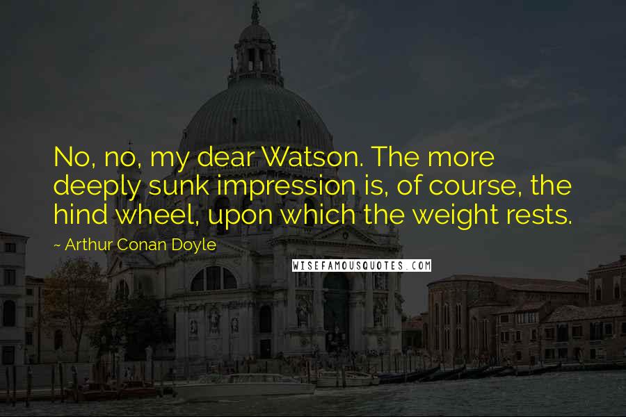 Arthur Conan Doyle Quotes: No, no, my dear Watson. The more deeply sunk impression is, of course, the hind wheel, upon which the weight rests.