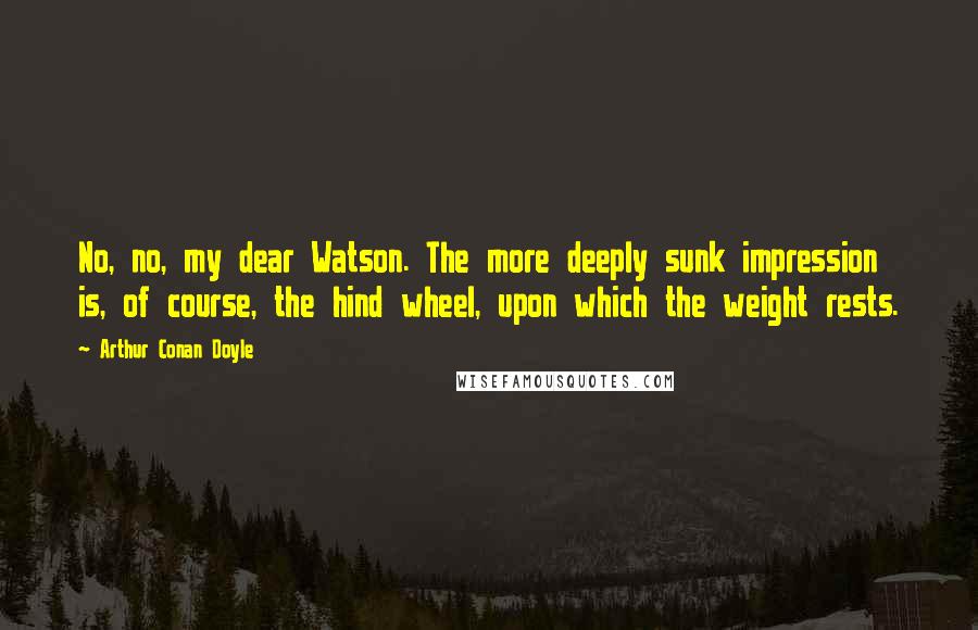 Arthur Conan Doyle Quotes: No, no, my dear Watson. The more deeply sunk impression is, of course, the hind wheel, upon which the weight rests.
