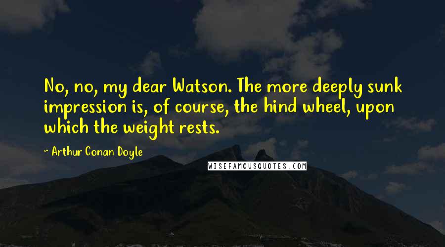 Arthur Conan Doyle Quotes: No, no, my dear Watson. The more deeply sunk impression is, of course, the hind wheel, upon which the weight rests.