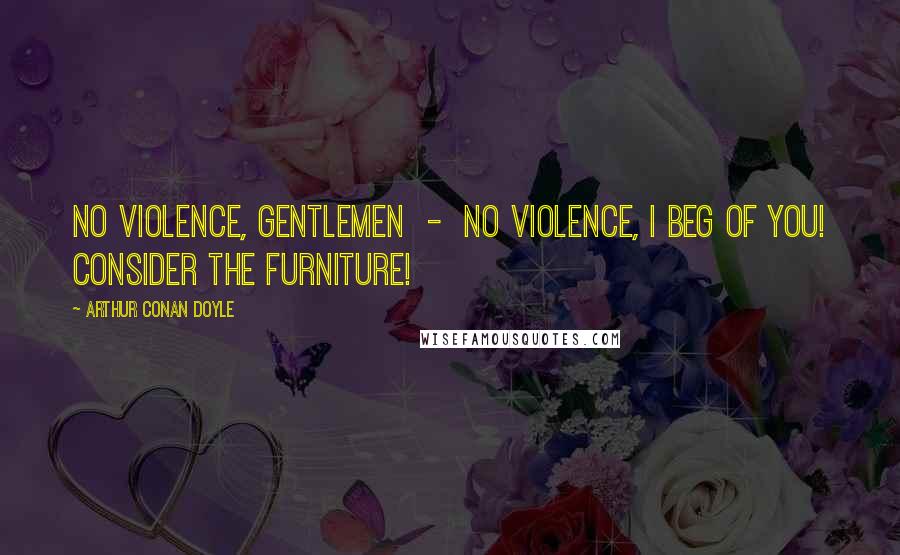 Arthur Conan Doyle Quotes: No violence, gentlemen - no violence, I beg of you! Consider the furniture!