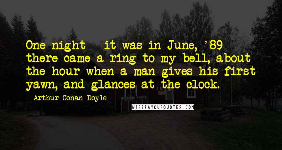 Arthur Conan Doyle Quotes: One night - it was in June, '89 - there came a ring to my bell, about the hour when a man gives his first yawn, and glances at the clock.