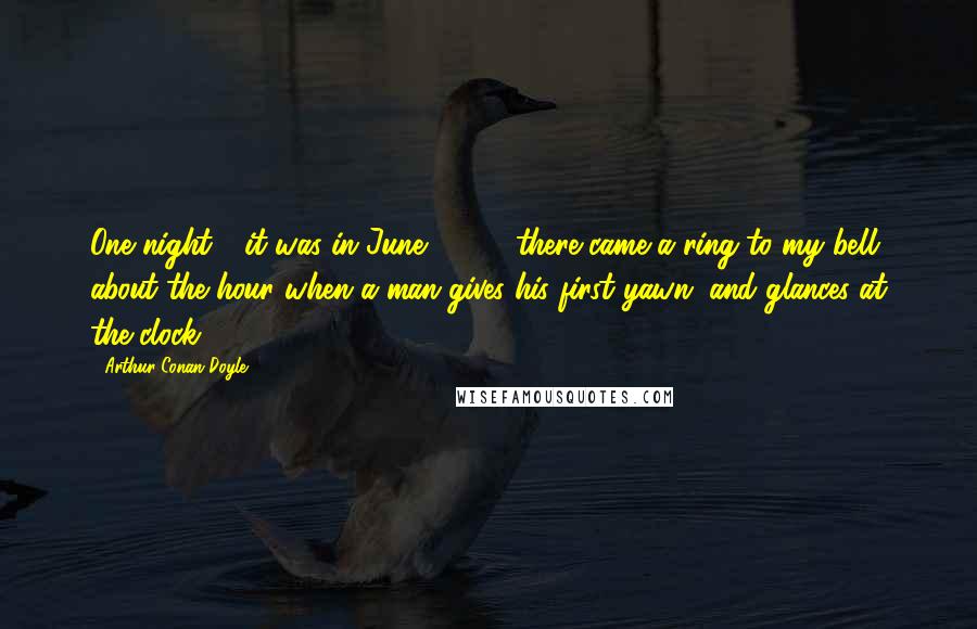 Arthur Conan Doyle Quotes: One night - it was in June, '89 - there came a ring to my bell, about the hour when a man gives his first yawn, and glances at the clock.