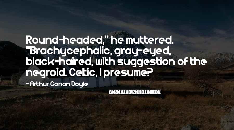 Arthur Conan Doyle Quotes: Round-headed," he muttered. "Brachycephalic, gray-eyed, black-haired, with suggestion of the negroid. Celtic, I presume?