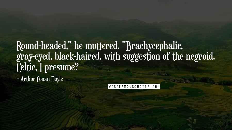 Arthur Conan Doyle Quotes: Round-headed," he muttered. "Brachycephalic, gray-eyed, black-haired, with suggestion of the negroid. Celtic, I presume?