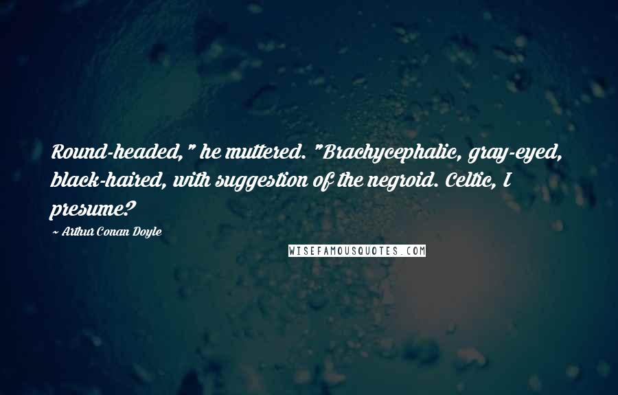 Arthur Conan Doyle Quotes: Round-headed," he muttered. "Brachycephalic, gray-eyed, black-haired, with suggestion of the negroid. Celtic, I presume?