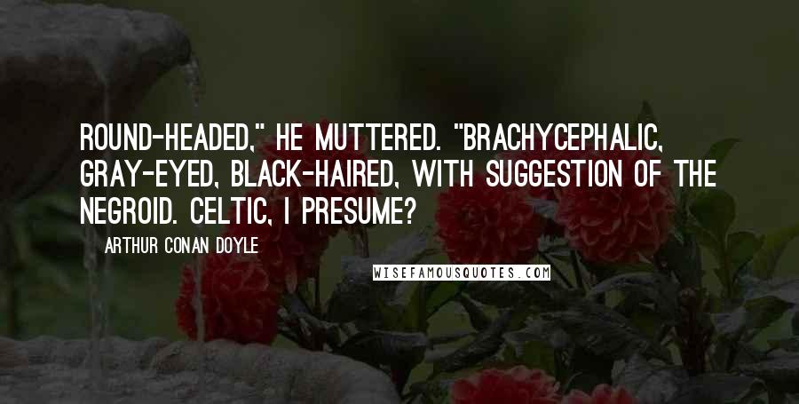 Arthur Conan Doyle Quotes: Round-headed," he muttered. "Brachycephalic, gray-eyed, black-haired, with suggestion of the negroid. Celtic, I presume?