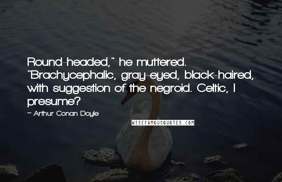 Arthur Conan Doyle Quotes: Round-headed," he muttered. "Brachycephalic, gray-eyed, black-haired, with suggestion of the negroid. Celtic, I presume?