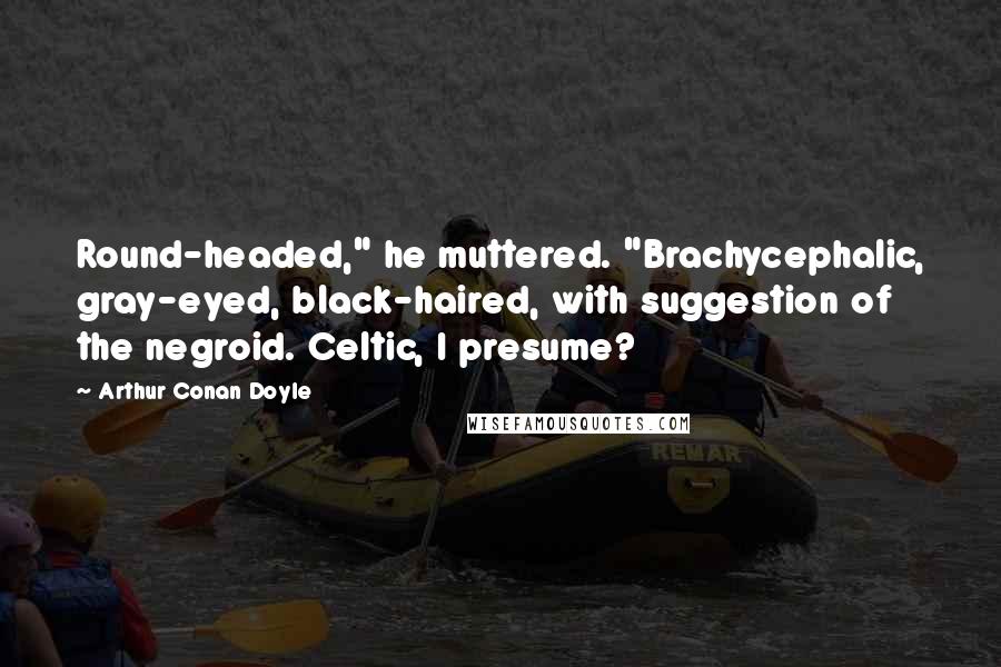 Arthur Conan Doyle Quotes: Round-headed," he muttered. "Brachycephalic, gray-eyed, black-haired, with suggestion of the negroid. Celtic, I presume?