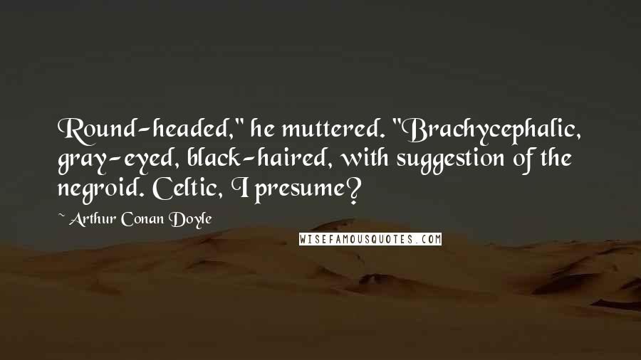 Arthur Conan Doyle Quotes: Round-headed," he muttered. "Brachycephalic, gray-eyed, black-haired, with suggestion of the negroid. Celtic, I presume?