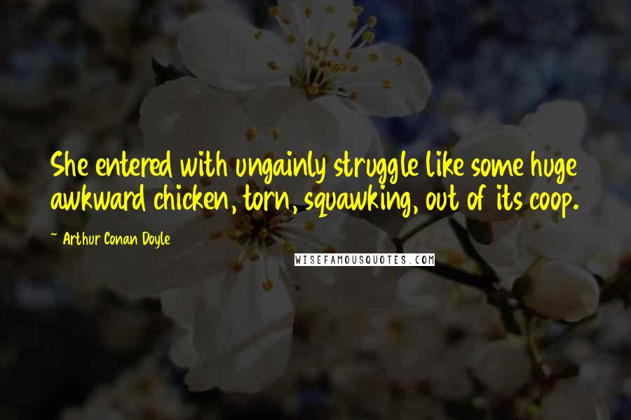 Arthur Conan Doyle Quotes: She entered with ungainly struggle like some huge awkward chicken, torn, squawking, out of its coop.