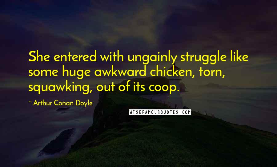 Arthur Conan Doyle Quotes: She entered with ungainly struggle like some huge awkward chicken, torn, squawking, out of its coop.