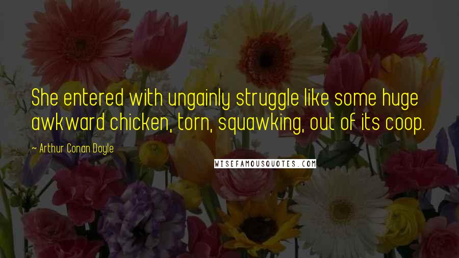 Arthur Conan Doyle Quotes: She entered with ungainly struggle like some huge awkward chicken, torn, squawking, out of its coop.