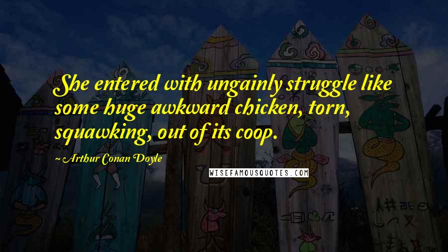 Arthur Conan Doyle Quotes: She entered with ungainly struggle like some huge awkward chicken, torn, squawking, out of its coop.