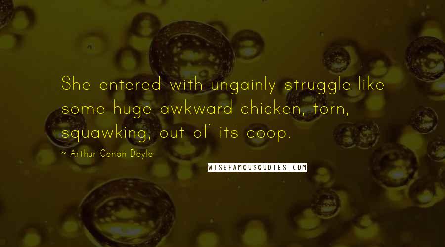 Arthur Conan Doyle Quotes: She entered with ungainly struggle like some huge awkward chicken, torn, squawking, out of its coop.