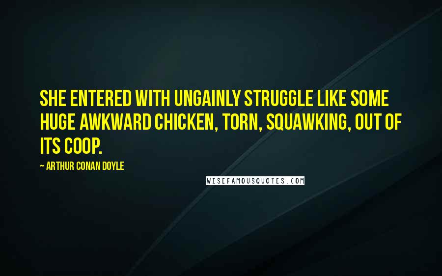 Arthur Conan Doyle Quotes: She entered with ungainly struggle like some huge awkward chicken, torn, squawking, out of its coop.