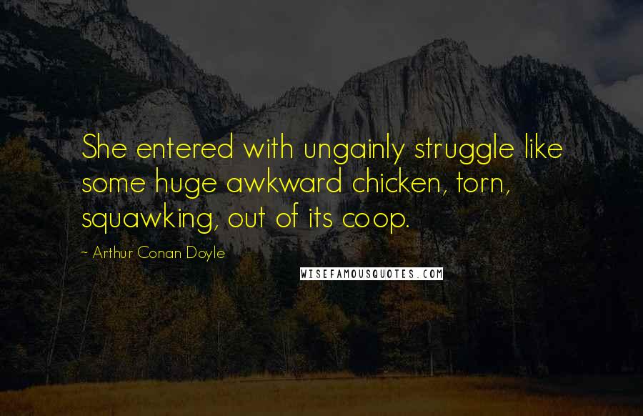 Arthur Conan Doyle Quotes: She entered with ungainly struggle like some huge awkward chicken, torn, squawking, out of its coop.