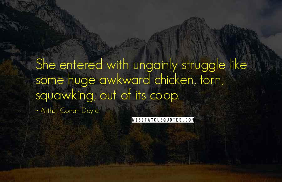 Arthur Conan Doyle Quotes: She entered with ungainly struggle like some huge awkward chicken, torn, squawking, out of its coop.