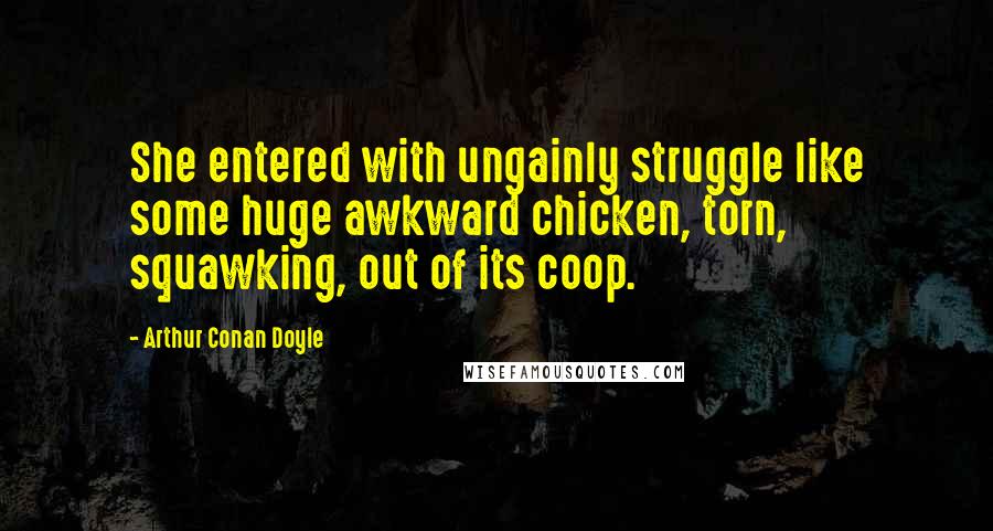 Arthur Conan Doyle Quotes: She entered with ungainly struggle like some huge awkward chicken, torn, squawking, out of its coop.