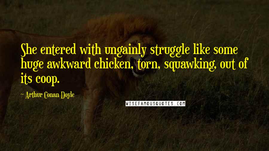 Arthur Conan Doyle Quotes: She entered with ungainly struggle like some huge awkward chicken, torn, squawking, out of its coop.