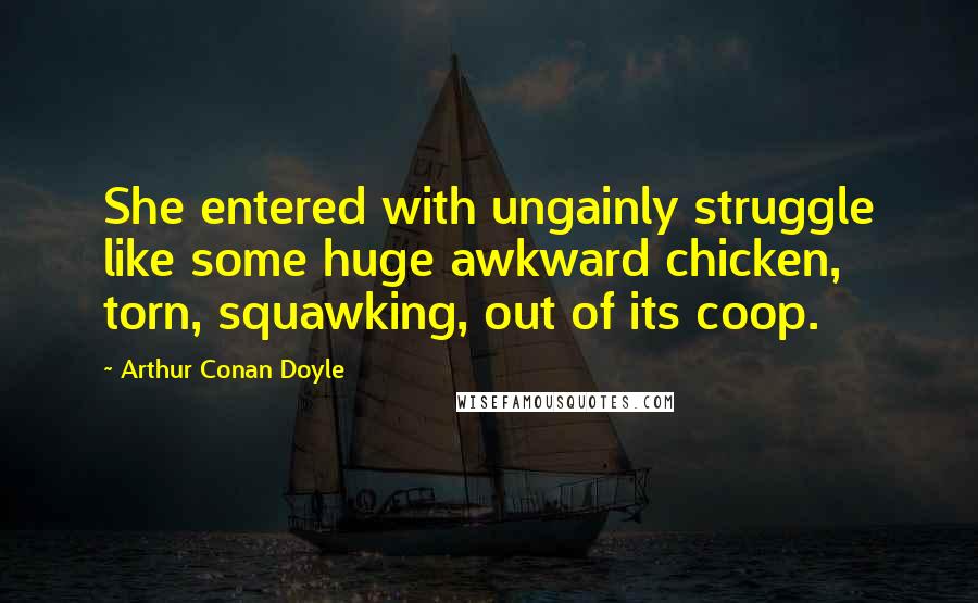 Arthur Conan Doyle Quotes: She entered with ungainly struggle like some huge awkward chicken, torn, squawking, out of its coop.