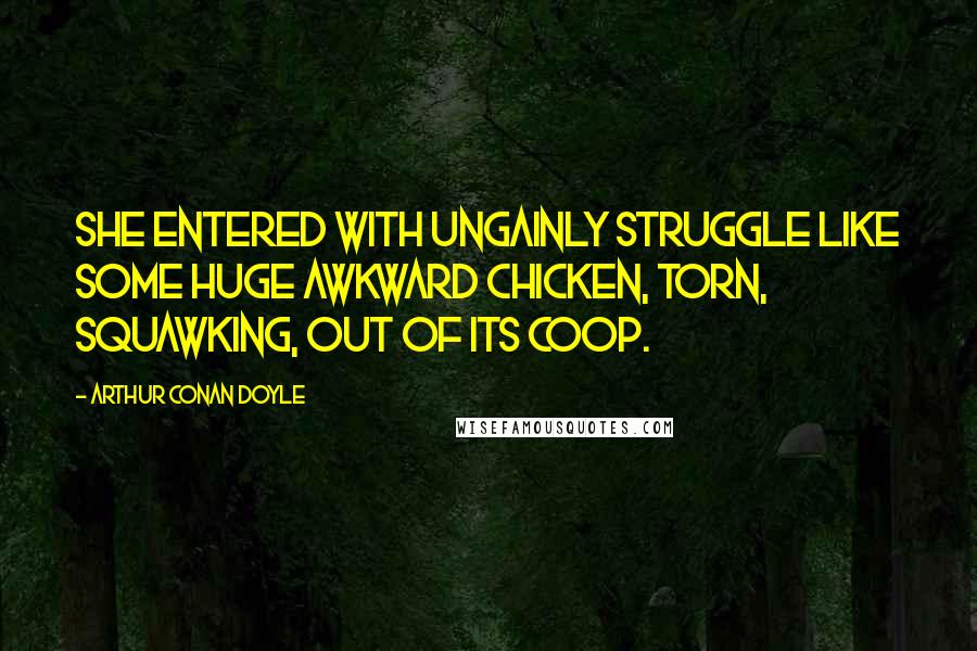 Arthur Conan Doyle Quotes: She entered with ungainly struggle like some huge awkward chicken, torn, squawking, out of its coop.