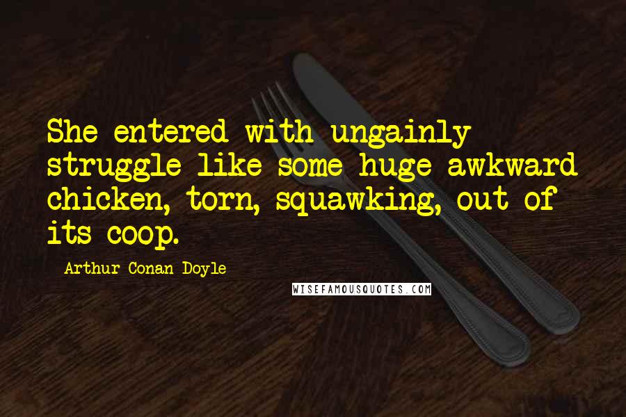 Arthur Conan Doyle Quotes: She entered with ungainly struggle like some huge awkward chicken, torn, squawking, out of its coop.