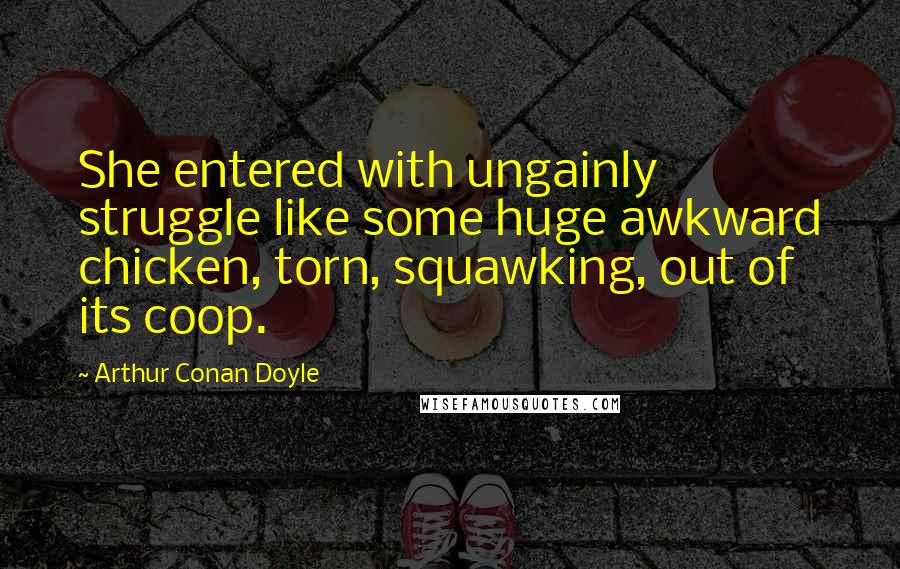 Arthur Conan Doyle Quotes: She entered with ungainly struggle like some huge awkward chicken, torn, squawking, out of its coop.