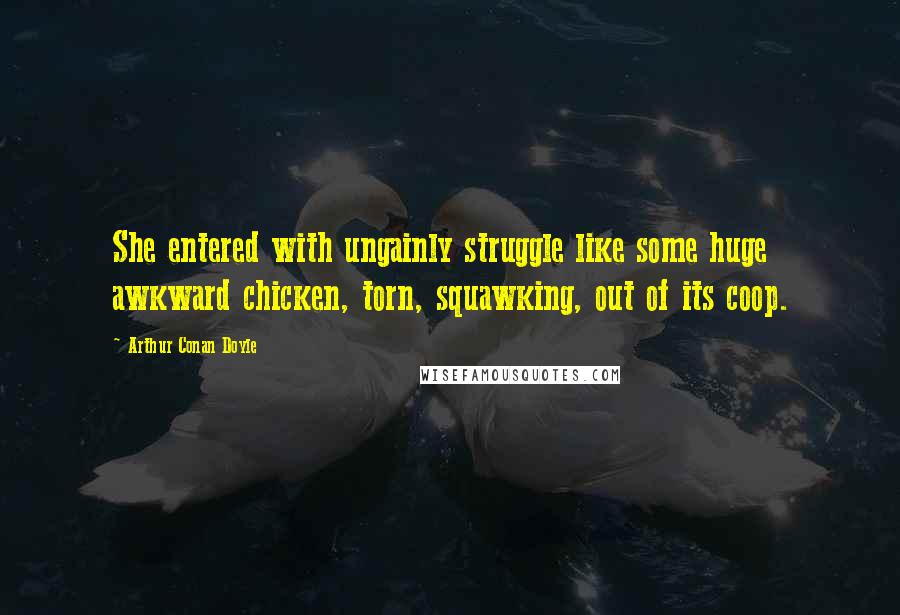 Arthur Conan Doyle Quotes: She entered with ungainly struggle like some huge awkward chicken, torn, squawking, out of its coop.