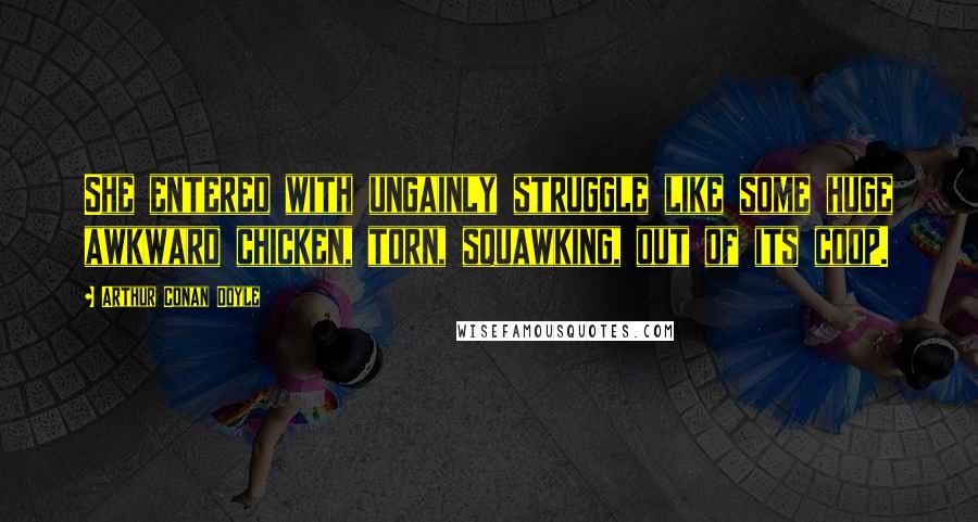 Arthur Conan Doyle Quotes: She entered with ungainly struggle like some huge awkward chicken, torn, squawking, out of its coop.