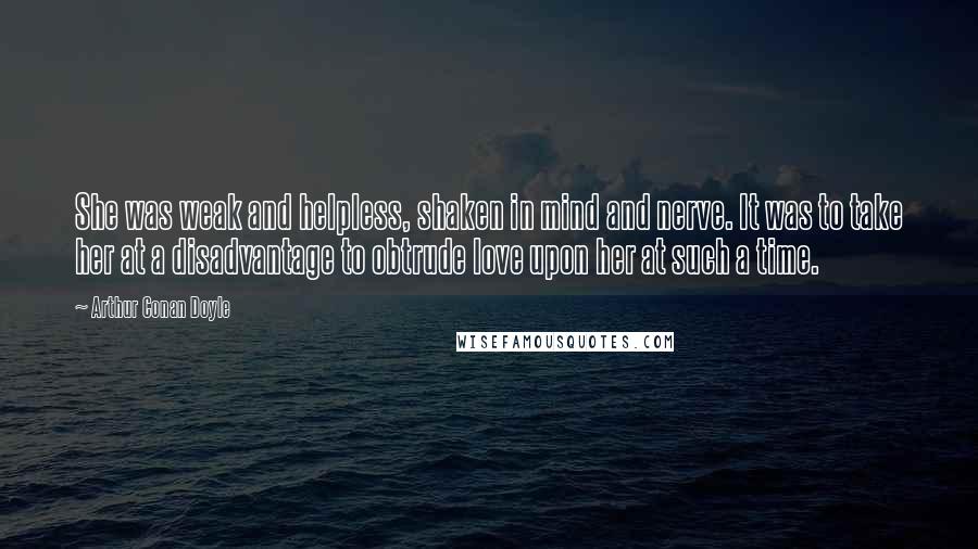 Arthur Conan Doyle Quotes: She was weak and helpless, shaken in mind and nerve. It was to take her at a disadvantage to obtrude love upon her at such a time.