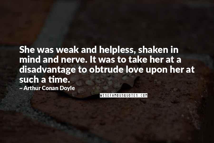 Arthur Conan Doyle Quotes: She was weak and helpless, shaken in mind and nerve. It was to take her at a disadvantage to obtrude love upon her at such a time.