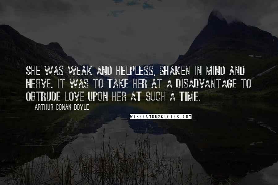 Arthur Conan Doyle Quotes: She was weak and helpless, shaken in mind and nerve. It was to take her at a disadvantage to obtrude love upon her at such a time.