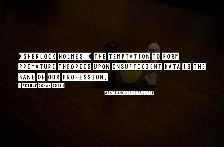 Arthur Conan Doyle Quotes: [Sherlock Holmes:] The temptation to form premature theories upon insufficient data is the bane of our profession.
