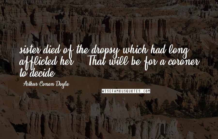 Arthur Conan Doyle Quotes: sister died of the dropsy which had long afflicted her." "That will be for a coroner to decide.