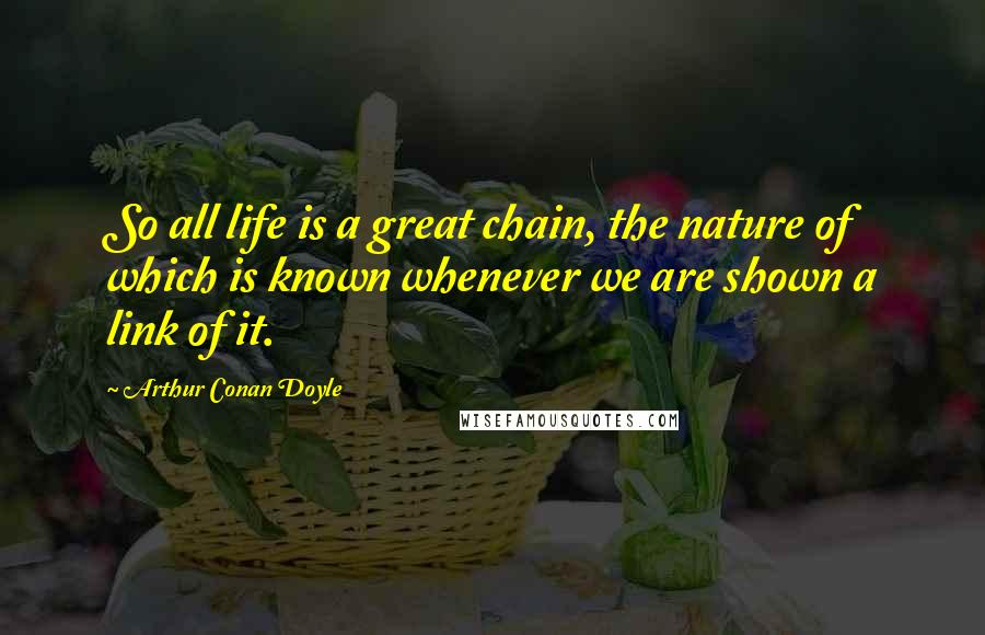 Arthur Conan Doyle Quotes: So all life is a great chain, the nature of which is known whenever we are shown a link of it.