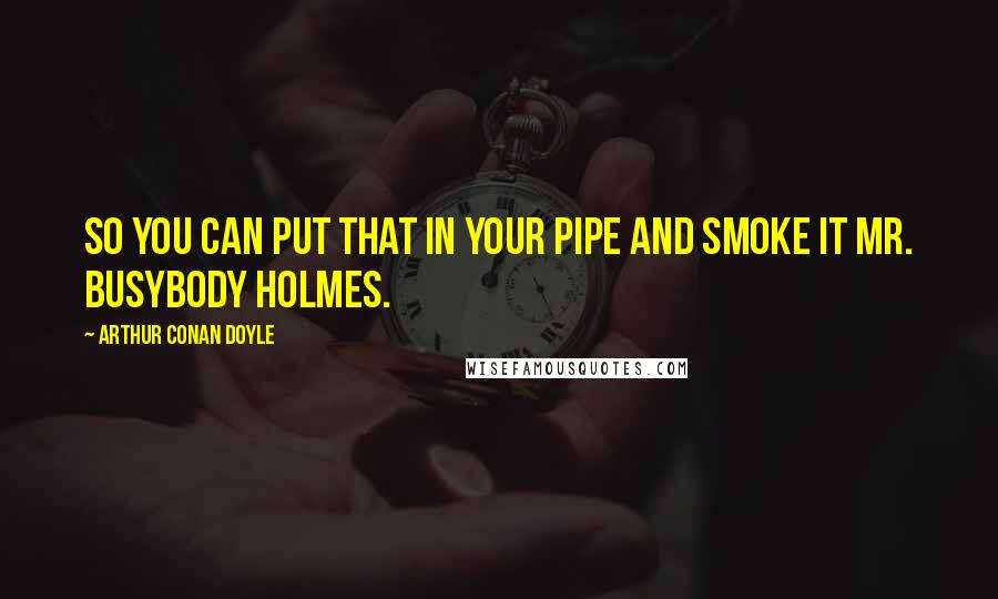 Arthur Conan Doyle Quotes: So you can put that in your pipe and smoke it Mr. Busybody Holmes.