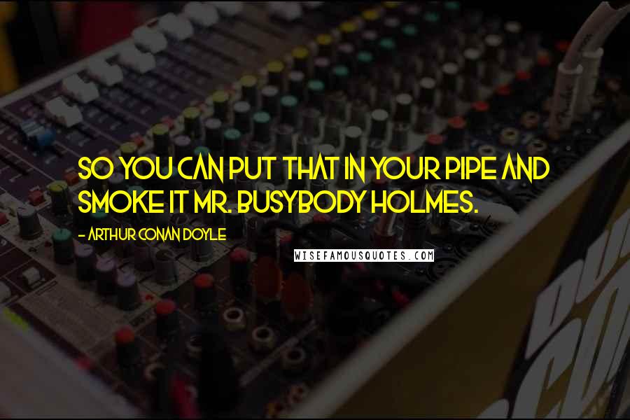 Arthur Conan Doyle Quotes: So you can put that in your pipe and smoke it Mr. Busybody Holmes.