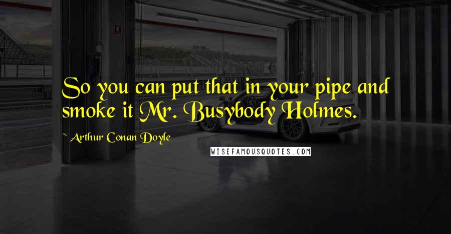 Arthur Conan Doyle Quotes: So you can put that in your pipe and smoke it Mr. Busybody Holmes.