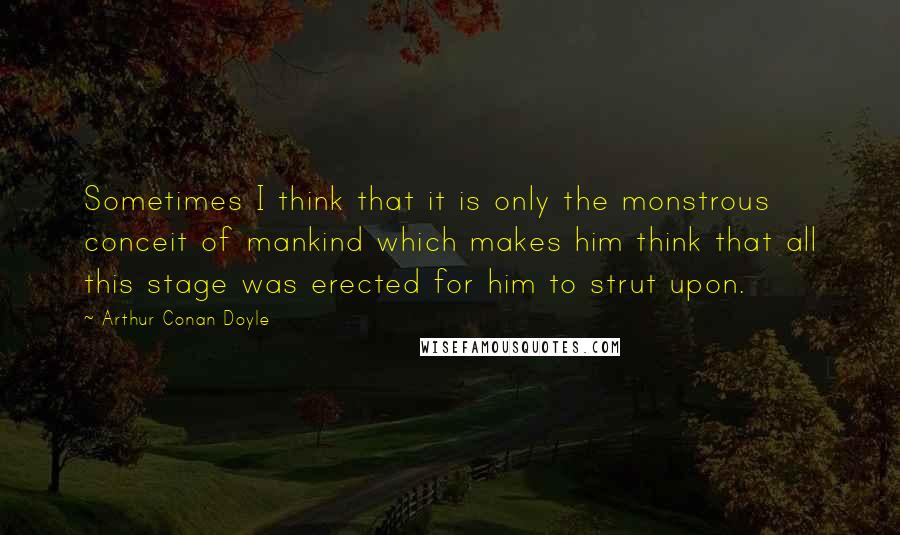 Arthur Conan Doyle Quotes: Sometimes I think that it is only the monstrous conceit of mankind which makes him think that all this stage was erected for him to strut upon.