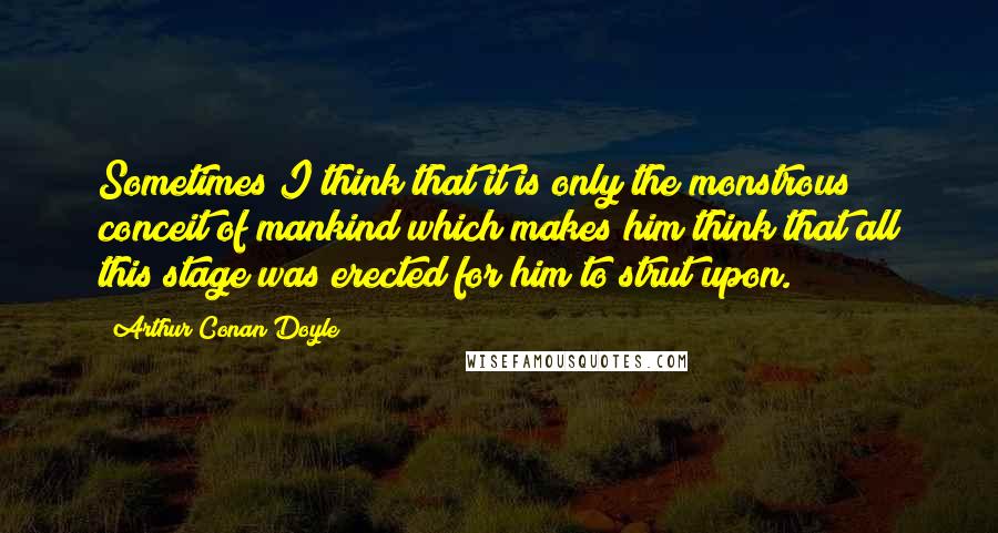 Arthur Conan Doyle Quotes: Sometimes I think that it is only the monstrous conceit of mankind which makes him think that all this stage was erected for him to strut upon.